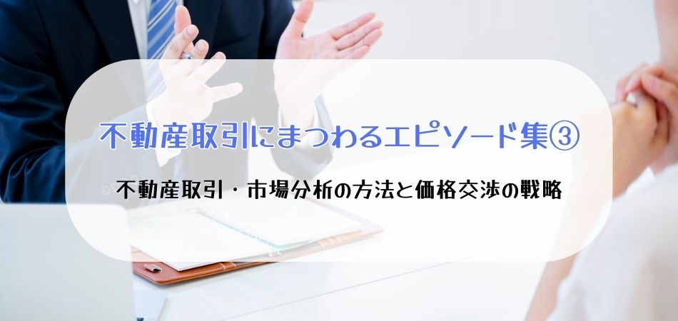 【不動産取引にまつわるエピソード集③】不動産取引・市場分析の方法と価格交渉の戦略〜実例から学ぶ教訓と抑えるべきポイント